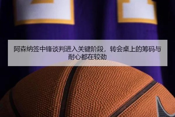 阿森纳签中锋谈判进入关键阶段，转会桌上的筹码与耐心都在较劲