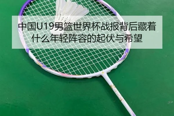 中国U19男篮世界杯战报背后藏着什么年轻阵容的起伏与希望