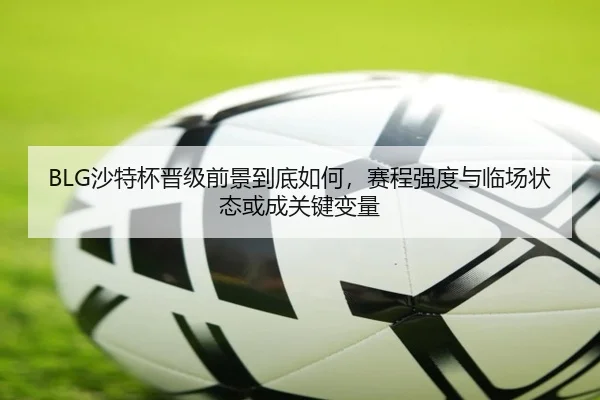 BLG沙特杯晋级前景到底如何，赛程强度与临场状态或成关键变量
